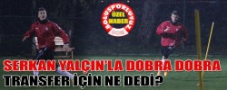 SERKAN YALÇIN’LA DOBRA DOBRA "TRANSFER İÇİN NE DEDİ?"