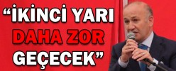 “İKİNCİ YARI DAHA ZOR GEÇECEK”