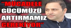 “MÜCADELE GÜCÜMÜZÜ ARTIRMAMIZ GEREKİYOR”
