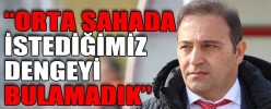 “ORTA SAHADA İSTEDİĞİMİZ DENGEYİ BULAMADIK”
