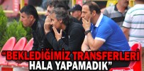 “BEKLEDİĞİMİZ TRANSFERLERİ HALA YAPAMADIK”
