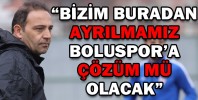 “BİZİM BURADAN AYRILMAMIZ BOLUSPOR’A ÇÖZÜM MÜ OLACAK”