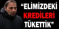 “ELİMİZDEKİ KREDİLERİ TÜKETTİK”