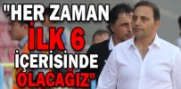 "HER ZAMAN LİGDE İLK 6 İÇERİSİNDE OLACAĞIZ"