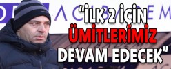 “İLK 2 İÇİN ÜMİTLERİMİZ DEVAM EDECEK”