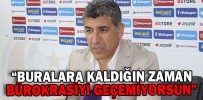 “BURALARA KALDIĞIN ZAMAN BÜROKRASİYİ MAALESEF GEÇEMİYORSUN”