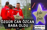 ÖZGÜR CAN ÖZCAN BABA OLDU