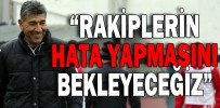 “RAKİPLERİN HATA YAPMASINI BEKLEYECEĞİZ”