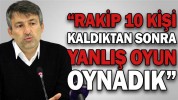 “RAKİP 10 KİŞİ KALDIKTAN SONRA YANLIŞ OYUN OYNADIK”