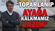 “TOPARLANIP AYAĞA KALKMAMIZ LAZIM”