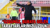 “ÜZGÜNÜZ, BURAYA GELEN TARAFTARLARIMIZI ÜZDÜK”